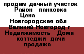 продам дачный участок › Район ­ панковка › Цена ­ 100 000 - Новгородская обл., Великий Новгород г. Недвижимость » Дома, коттеджи, дачи продажа   
